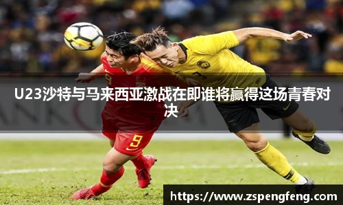 365上市U23沙特与马来西亚激战在即谁将赢得这场青春对决